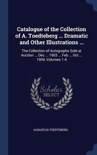 Catalogue of the Collection of A. Toedteberg ... Dramatic and Other Illustrations ...: The Collection of Autographs Sold at Auction ... Dec ... 1903 ... Feb ... Oct ... 1904, Volumes 1-4