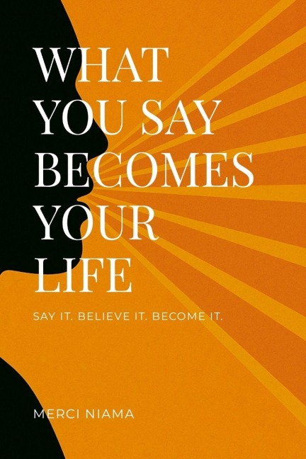 WHAT YOU SAY BECOMES YOUR LIFE: SAY IT. BELIEVE IT. BECOME IT.