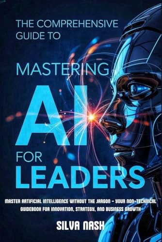 The Comprehensive Guide to Mastering AI for Leaders Master Artificial Intelligence Without the Jargon - Your Non-Technical Guidebook for Innovation, Strategy, and Business Growth