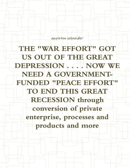 THE WAR EFFORT GOT US OUT OF THE GREAT DEPRESSION . . . . NOW WE NEED A GOVERNMENT-FUNDED PEACE EFFORT TO END THIS GREAT RECESSION through conversion of private enterprise, processes and products and more