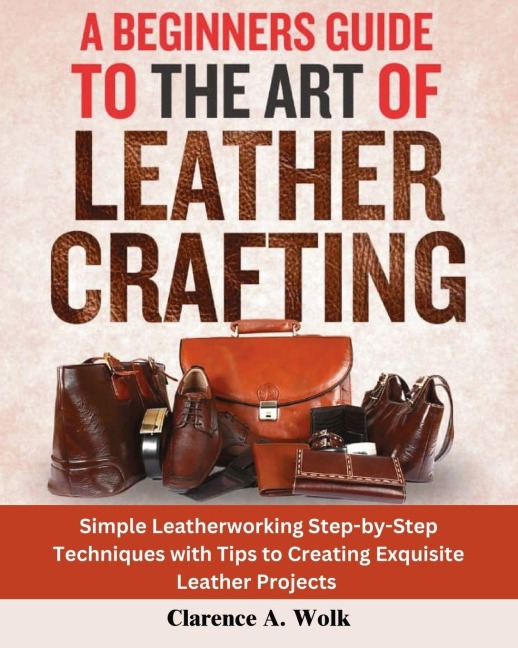 A Beginners Guide to the Art of Leather Crafting: Simple Leatherworking Step-by-Step Techniques with Tips to Creating Exquisite Leather Projects