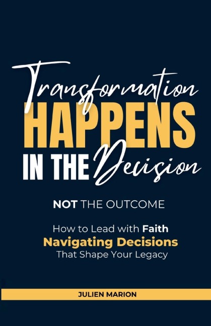 The Transformation Happens in the Decision, Not the Outcome: How to Lead with Faith: Navigating Decisions that Shape Your Legacy