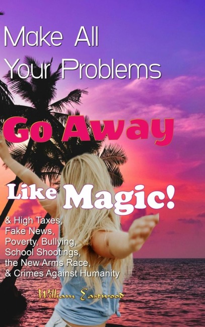 Make All Your Problems Go Away Like Magic!: & High Taxes, Fake News, Poverty, Bullying, School Shootings, the New Arms Race, & Crimes Against Humanity