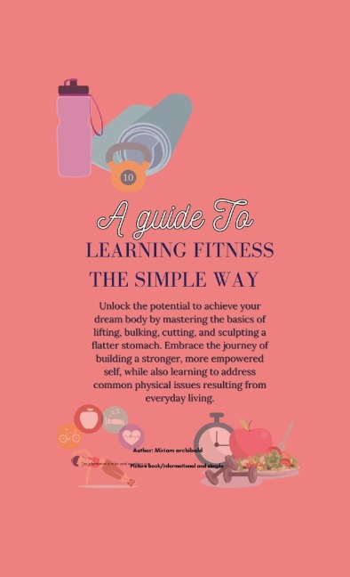 A Guide to Learning Fitness The Simple Way: Master lifting basics, bulk up, cut down, sculpt abs for dream body. Build strength, empower self, address common physical issues.