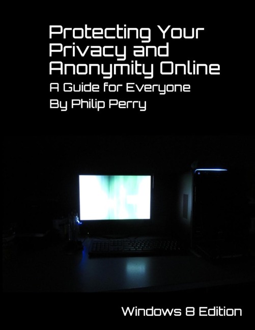 Protecting Your Privacy and Anonymity Online: A Guide For Everyone  (Windows 8 Edition)
