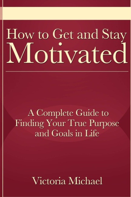 How to Get and Stay Motivated: A Complete Guide to Finding Your True Purpose and Goals in Life
