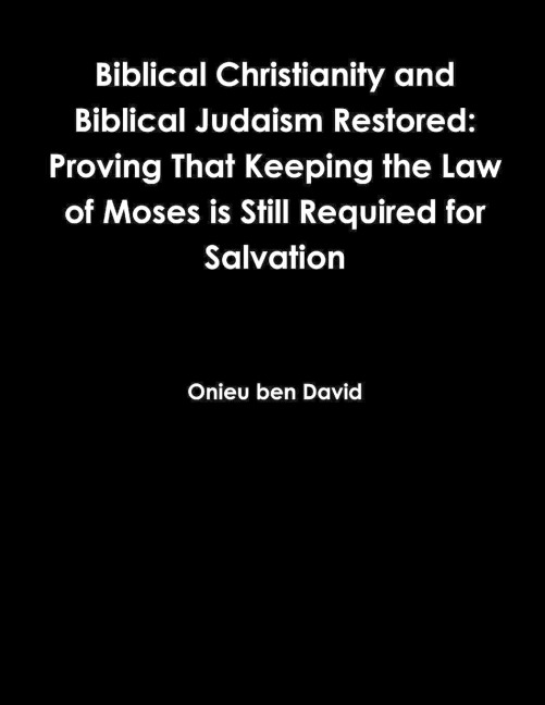 Biblical Christianity and Biblical Judaism Restored: Proving That Keeping the Law of Moses is Still Required for Salvation