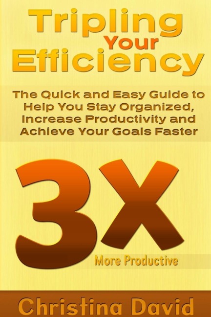 Tripling Your Efficiency: The Quick and Easy Guide to Help You Stay Organized, Increase Productivity and Achieve Your Goals Faster