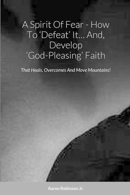 A Spirit Of Fear - How To 'Defeat' It... And, Develop 'God-Pleasing' Faith: That Heals, Overcomes And Move Mountains!