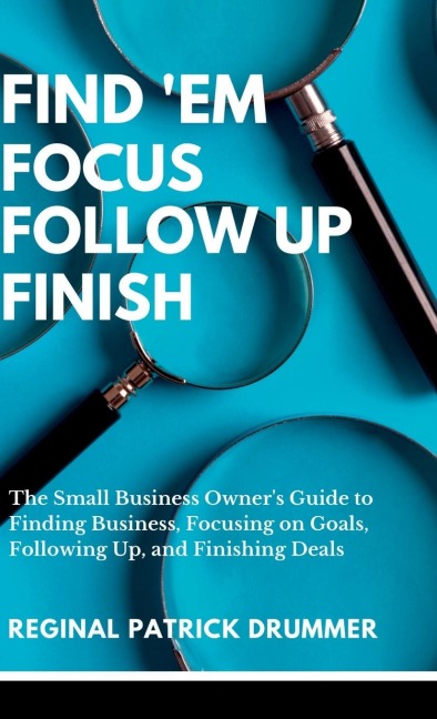 FIND EM ~  FOCUS ~ FOLLOW  UP ~ FINISH...The Small Business Owners Guide to Finding Business, Focusing on Goals, Following Up, and Finishing Deals
