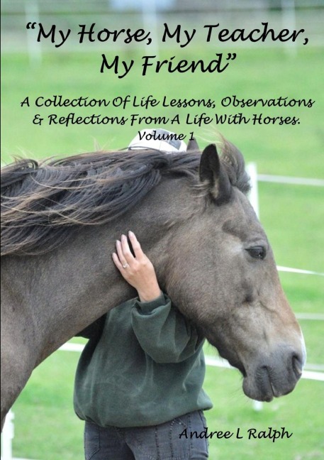 MY HORSE, MY TEACHER, MY FRIEND   A Collection Of Life Lessons, Observations & Reflections From A Life With Horses.  Volume 1