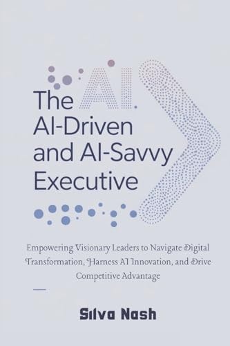 The AI-Driven and AI-Savvy Executive Empowering Visionary Leaders to Navigate Digital Transformation, Harness AI Innovation, and Drive Competitive Advantage