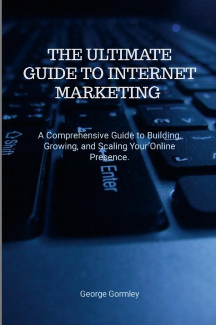 The Ultimate Guide to Internet Marketing: A Comprehensive Guide to Building, Growing, and Scaling Your Online Presence
