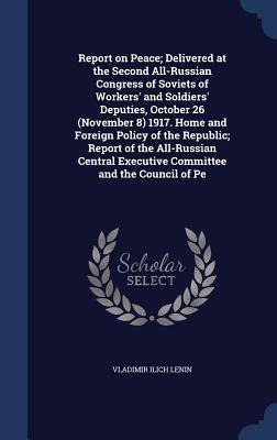 Report on Peace; Delivered at the Second All-Russian Congress of Soviets of Workers and Soldiers Deputies, October 26 (November 8) 1917. Home and Foreign Policy of the Republic; Report of the All-Russian Central Executive Committee and the Council of Pe