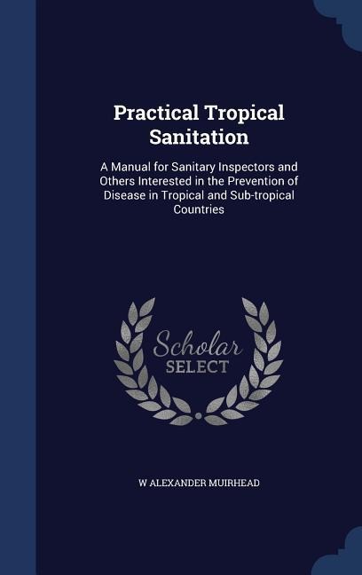 Practical Tropical Sanitation: A Manual for Sanitary Inspectors and Others Interested in the Prevention of Disease in Tropical and Sub-tropical Countries
