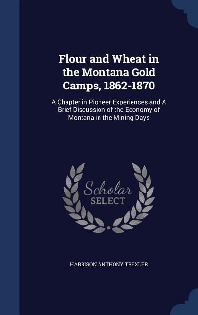Flour and Wheat in the Montana Gold Camps, 1862-1870: A Chapter in Pioneer Experiences and A Brief Discussion of the Economy of Montana in the Mining Days