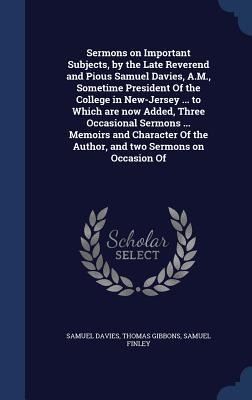 Sermons on Important Subjects, by the Late Reverend and Pious Samuel Davies, A.M., Sometime President Of the College in New-Jersey ... to Which are no