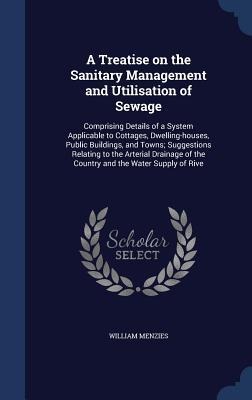 A Treatise on the Sanitary Management and Utilisation of Sewage: Comprising Details of a System Applicable to Cottages, Dwelling-houses, Public Buildings, and Towns; Suggestions Relating to the Arterial Drainage of the Country and the Water Supply of Rive