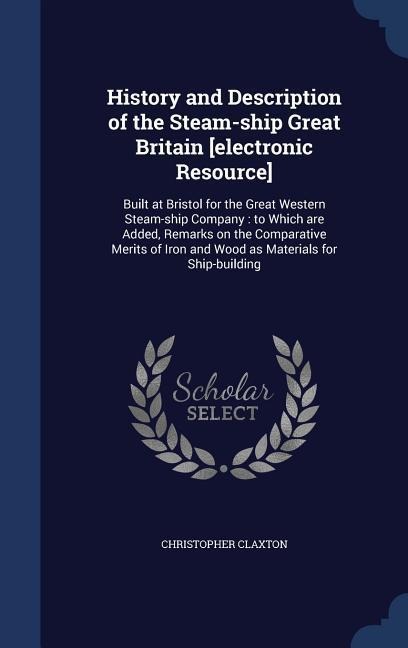 History and Description of the Steam-ship Great Britain [electronic Resource]: Built at Bristol for the Great Western Steam-ship Company: to Which are Added, Remarks on the Comparative Merits of Iron and Wood as Materials for Ship-building