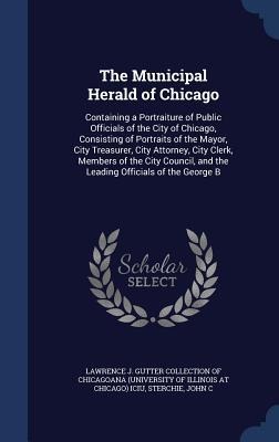 The Municipal Herald of Chicago: Containing a Portraiture of Public Officials of the City of Chicago, Consisting of Portraits of the Mayor, City Treasurer, City Attorney, City Clerk, Members of the City Council, and the Leading Officials of the George B