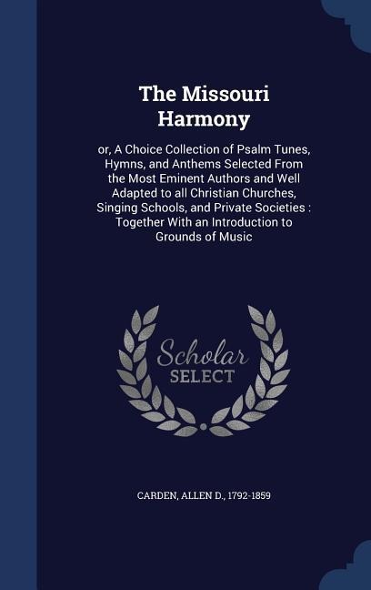 The Missouri Harmony: or, A Choice Collection of Psalm Tunes, Hymns, and Anthems Selected From the Most Eminent Authors and Well Adapted to all Christian Churches, Singing Schools, and Private Societies: Together With an Introduction to Grounds of Music