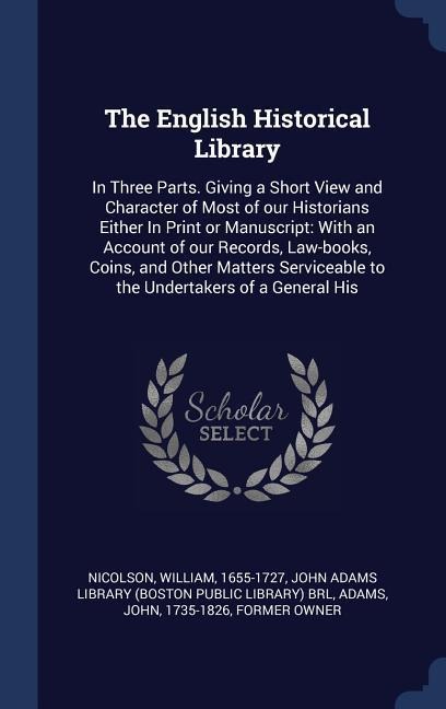 The English Historical Library: In Three Parts. Giving a Short View and Character of Most of our Historians Either In Print or Manuscript: With an Account of our Records, Law-books, Coins, and Other Matters Serviceable to the Undertakers of a General His