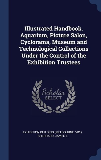 Illustrated Handbook. Aquarium, Picture Salon, Cyclorama, Museum and Technological Collections Under the Control of the Exhibition Trustees