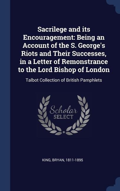 Sacrilege and its Encouragement: Being an Account of the S. Georges Riots and Their Successes, in a Letter of Remonstrance to the Lord Bishop of London: Talbot Collection of British Pamphlets