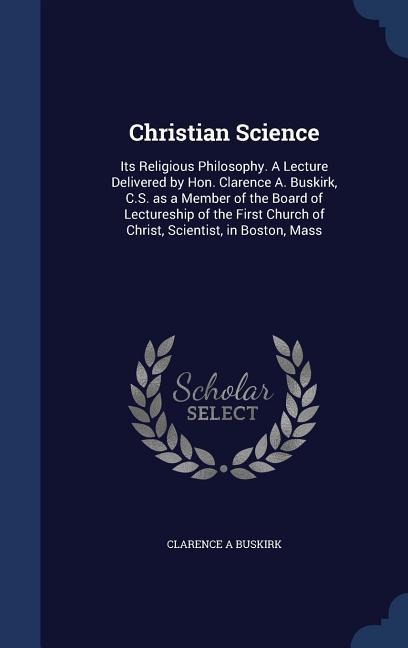 Christian Science: Its Religious Philosophy. A Lecture Delivered by Hon. Clarence A. Buskirk, C.S. as a Member of the Board of Lectureship of the First Church of Christ, Scientist, in Boston, Mass