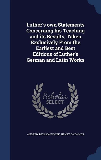 Luthers own Statements Concerning his Teaching and its Results, Taken Exclusively From the Earliest and Best Editions of Luthers German and Latin Works