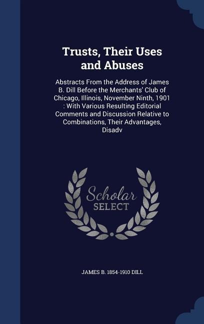 Trusts, Their Uses and Abuses: Abstracts From the Address of James B. Dill Before the Merchants Club of Chicago, Illinois, November Ninth, 1901: With Various Resulting Editorial Comments and Discussion Relative to Combinations, Their Advantages, Disadv