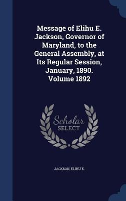 Message of Elihu E. Jackson, Governor of Maryland, to the General Assembly, at Its Regular Session, January, 1890. Volume 1892
