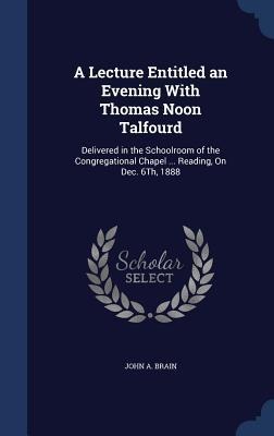 A Lecture Entitled an Evening With Thomas Noon Talfourd: Delivered in the Schoolroom of the Congregational Chapel ... Reading, On Dec. 6Th, 1888