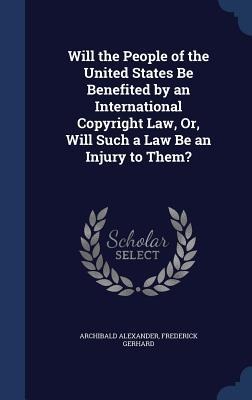 Will the People of the United States Be Benefited by an International Copyright Law, Or, Will Such a Law Be an Injury to Them?