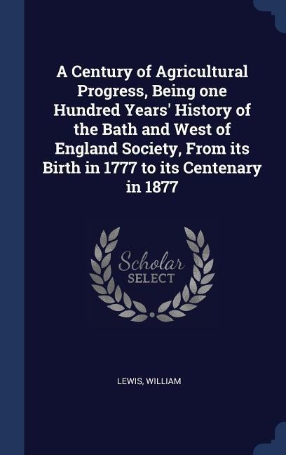 A Century of Agricultural Progress, Being one Hundred Years History of the Bath and West of England Society, From its Birth in 1777 to its Centenary in 1877