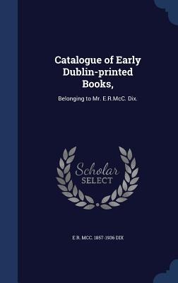 Catalogue of Early Dublin-printed Books,: Belonging to Mr. E.R.McC. Dix.