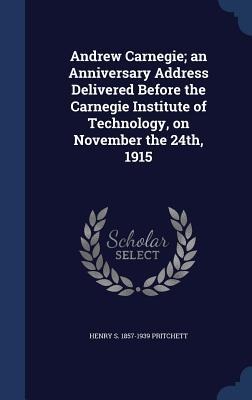 Andrew Carnegie; an Anniversary Address Delivered Before the Carnegie Institute of Technology, on November the 24th, 1915