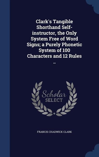 Clark's Tangible Shorthand Self-instructor, the Only System Free of Word Signs; a Purely Phonetic System of 100 Characters and 12 Rules ..