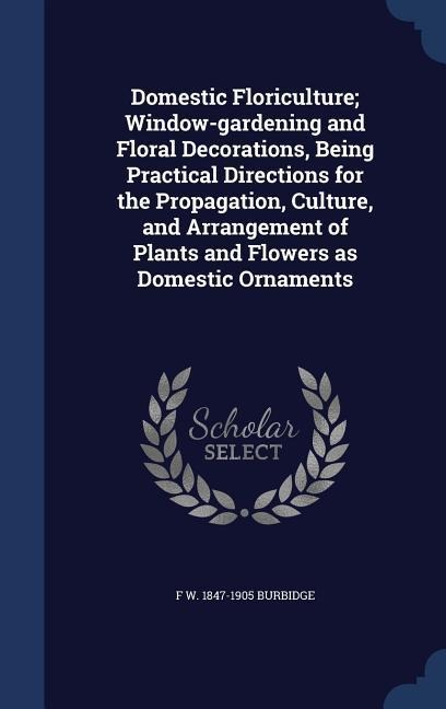 Domestic Floriculture; Window-gardening and Floral Decorations, Being Practical Directions for the Propagation, Culture, and Arrangement of Plants and