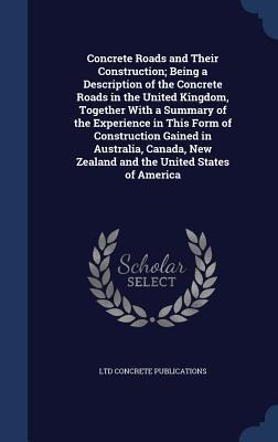 Concrete Roads and Their Construction; Being a Description of the Concrete Roads in the United Kingdom, Together With a Summary of the Experience in This Form of Construction Gained in Australia, Canada, New Zealand and the United States of America