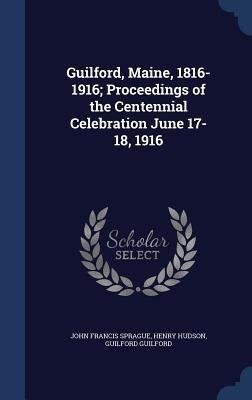 Guilford, Maine, 1816-1916; Proceedings of the Centennial Celebration June 17-18, 1916