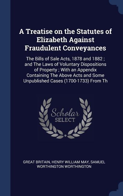 A Treatise on the Statutes of Elizabeth Against Fraudulent Conveyances: The Bills of Sale Acts, 1878 and 1882; and The Laws of Voluntary Dispositions of Property; With an Appendix Containing The Above Acts and Some Unpublished Cases (1700-1733) From Th