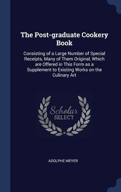 The Post-graduate Cookery Book: Consisting of a Large Number of Special Receipts, Many of Them Original, Which are Offered in This Form as a Supplement to Existing Works on the Culinary Art