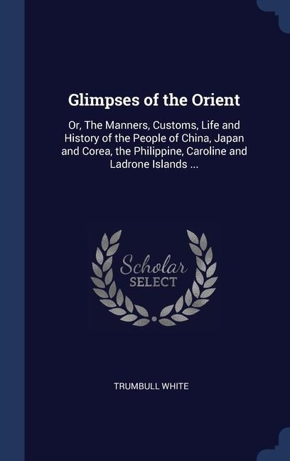 Glimpses of the Orient: Or, The Manners, Customs, Life and History of the People of China, Japan and Corea, the Philippine, Caroline and Ladrone Islands ...