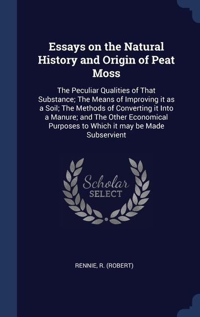 Essays on the Natural History and Origin of Peat Moss: The Peculiar Qualities of That Substance; The Means of Improving it as a Soil; The Methods of Converting it Into a Manure; and The Other Economical Purposes to Which it may be Made Subservient