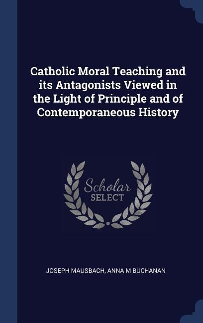 Catholic Moral Teaching and its Antagonists Viewed in the Light of Principle and of Contemporaneous History