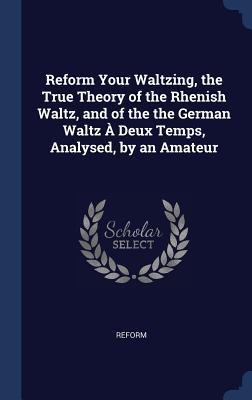 Reform Your Waltzing, the True Theory of the Rhenish Waltz, and of the the German Waltz À Deux Temps, Analysed, by an Amateur