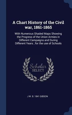 A Chart History of the Civil war, 1861-1865: With Numerous Shaded Maps Showing the Progress of the Union Armies in Different Campaigns and During Different Years; for the use of Schools
