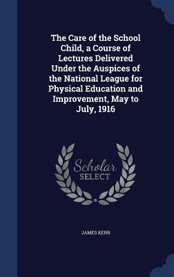The Care of the School Child, a Course of Lectures Delivered Under the Auspices of the National League for Physical Education and Improvement, May to July, 1916