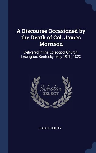 A Discourse Occasioned by the Death of Col. James Morrison: Delivered in the Episcopol Church, Lexington, Kentucky, May 19Th, 1823